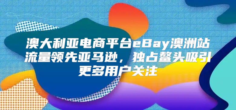 澳大利亚电商平台eBay澳洲站流量领先亚马逊，独占鳌头吸引更多用户关注