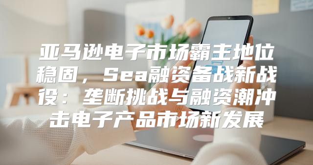 亚马逊电子市场霸主地位稳固，Sea融资备战新战役：垄断挑战与融资潮冲击电子产品市场新发展