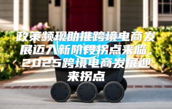 政策频现助推跨境电商发展迈入新阶段拐点来临，2025跨境电商发展迎来拐点