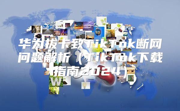 华为拔卡致TikTok断网问题解析TikTok下载指南2025