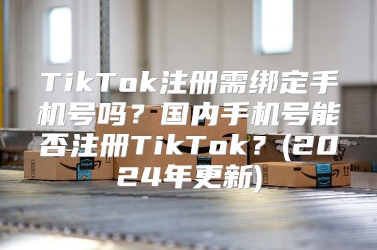 TikTok注册需绑定手机号吗？国内手机号能否注册TikTok？(2025年更新)