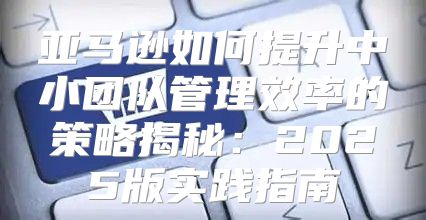 亚马逊如何提升中小团队管理效率的策略揭秘：2025版实践指南