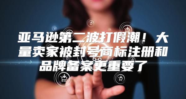 亚马逊第二波打假潮！大量卖家被封号商标注册和品牌备案更重要了