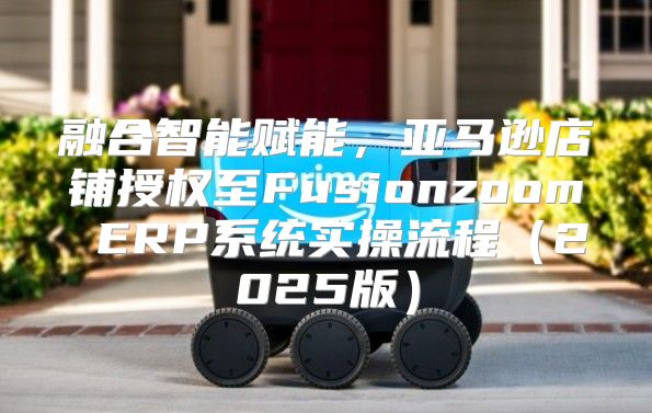融合智能赋能，亚马逊店铺授权至Fusionzoom ERP系统实操流程2025版