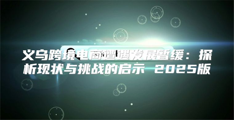 义乌跨境电商遭遇发展暂缓：探析现状与挑战的启示 2025版