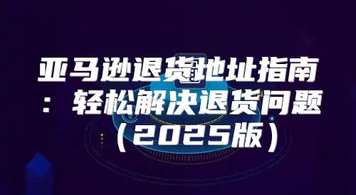 亚马逊退货地址指南：轻松解决退货问题2025版