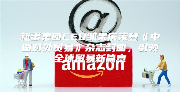 新蛋集团CEO邹果庆荣登中国对外贸易杂志封面，引领全球贸易新篇章
