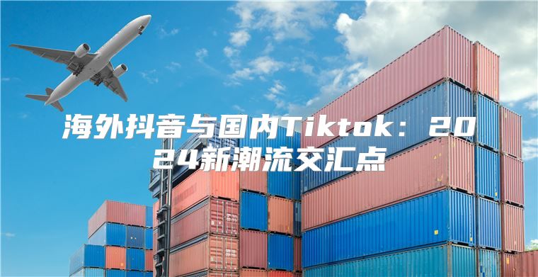 海外抖音与国内Tiktok：2025新潮流交汇点