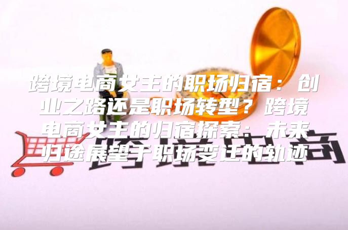 跨境电商女主的职场归宿：创业之路还是职场转型？跨境电商女主的归宿探索：未来归途展望于职场变迁的轨迹