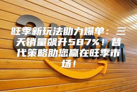 旺季新玩法助力爆单：三天销量飙升587%！替代策略助您赢在旺季市场！