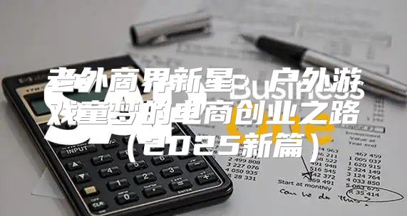 老外商界新星：户外游戏童梦的电商创业之路2025新篇
