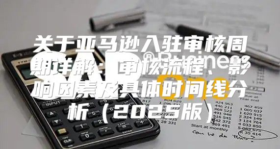 关于亚马逊入驻审核周期详解：审核流程、影响因素及具体时间线分析2025版