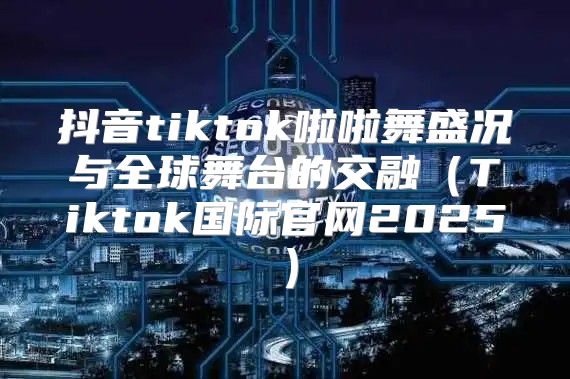 抖音tiktok啦啦舞盛况与全球舞台的交融Tiktok国际官网2025