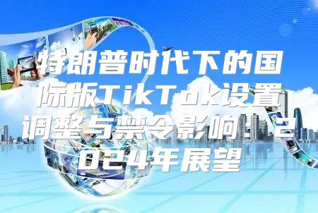 特朗普时代下的国际版TikTok设置调整与禁令影响：2025年展望