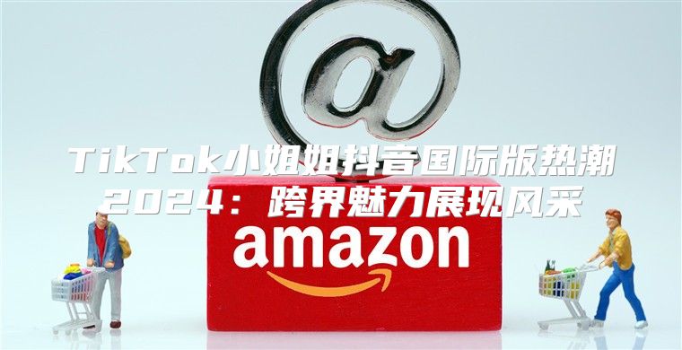 TikTok小姐姐抖音国际版热潮2025跨界魅力展现风采