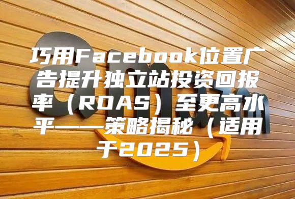 巧用Facebook位置广告提升独立站投资回报率ROAS至更高水平——策略揭秘适用于2025