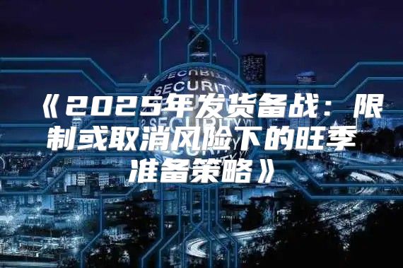 2025年发货备战：限制或取消风险下的旺季准备策略