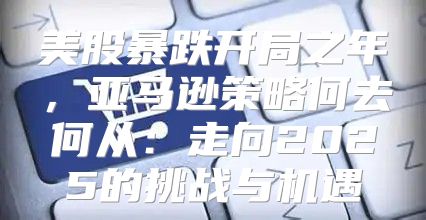 美股暴跌开局之年，亚马逊策略何去何从：走向2025的挑战与机遇