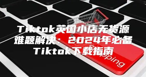 Tiktok英国小店无货源难题解决：2025年必备Tiktok下载指南