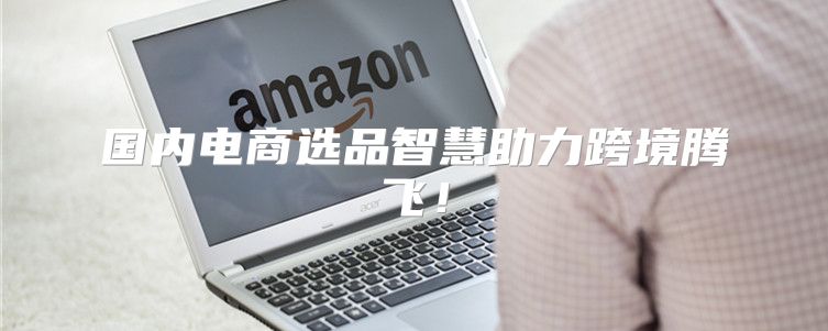 国内电商选品智慧助力跨境腾飞！