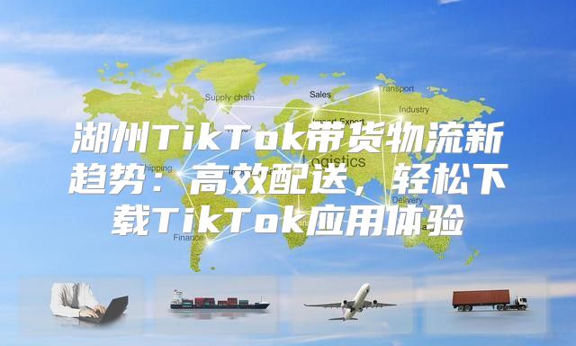 湖州TikTok带货物流新趋势：高效配送，轻松下载TikTok应用体验