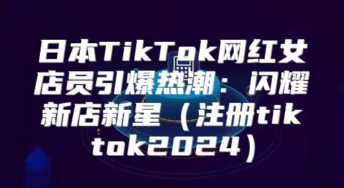 日本TikTok网红女店员引爆热潮：闪耀新店新星注册tiktok2025