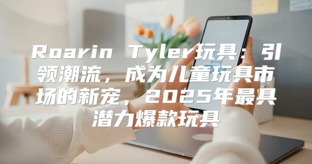 Roarin Tyler玩具：引领潮流，成为儿童玩具市场的新宠，2025年最具潜力爆款玩具