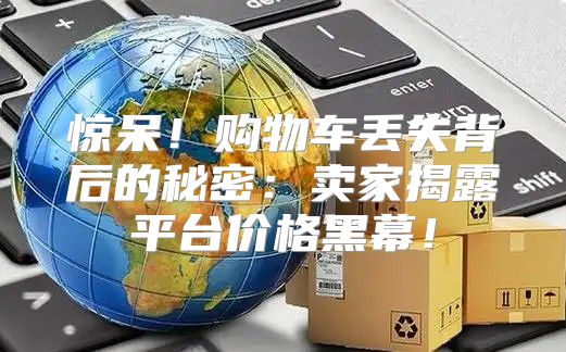惊呆！购物车丢失背后的秘密：卖家揭露平台价格黑幕！