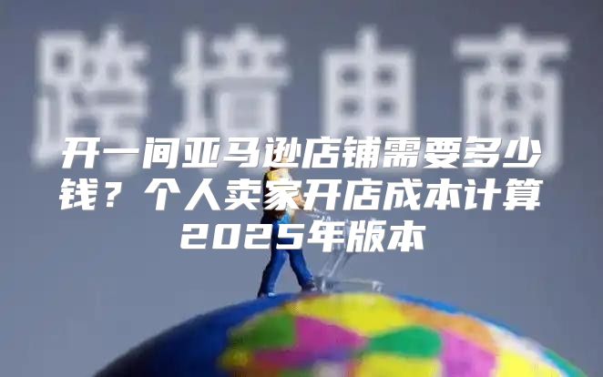 开一间亚马逊店铺需要多少钱？个人卖家开店成本计算2025年版本