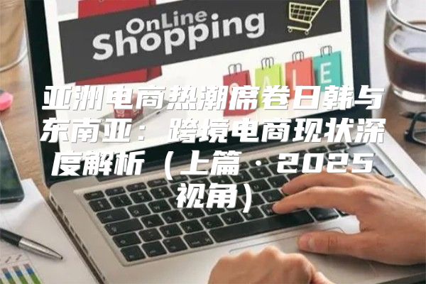 亚洲电商热潮席卷日韩与东南亚：跨境电商现状深度解析上篇·2025视角