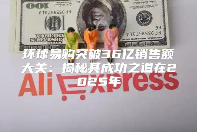 环球易购突破36亿销售额大关：揭秘其成功之道在2025年