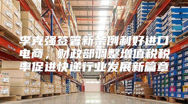 李克强签署新条例利好进口电商，财政部调整增值税税率促进快递行业发展新篇章