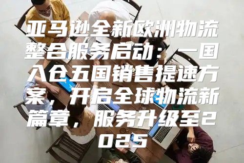 亚马逊全新欧洲物流整合服务启动：一国入仓五国销售提速方案，开启全球物流新篇章，服务升级至2025