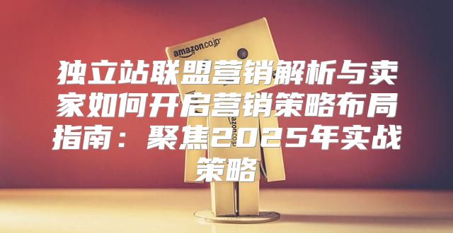 独立站联盟营销解析与卖家如何开启营销策略布局指南：聚焦2025年实战策略