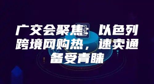 广交会聚焦：以色列跨境网购热，速卖通备受青睐