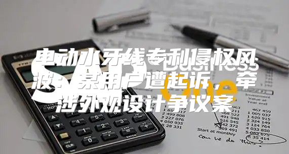 电动水牙线专利侵权风波：某用户遭起诉，牵涉外观设计争议案