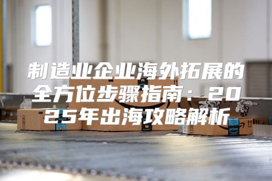 制造业企业海外拓展的全方位步骤指南：2025年出海攻略解析