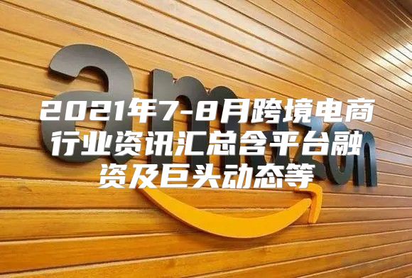 2021年7-8月跨境电商行业资讯汇总含平台融资及巨头动态等