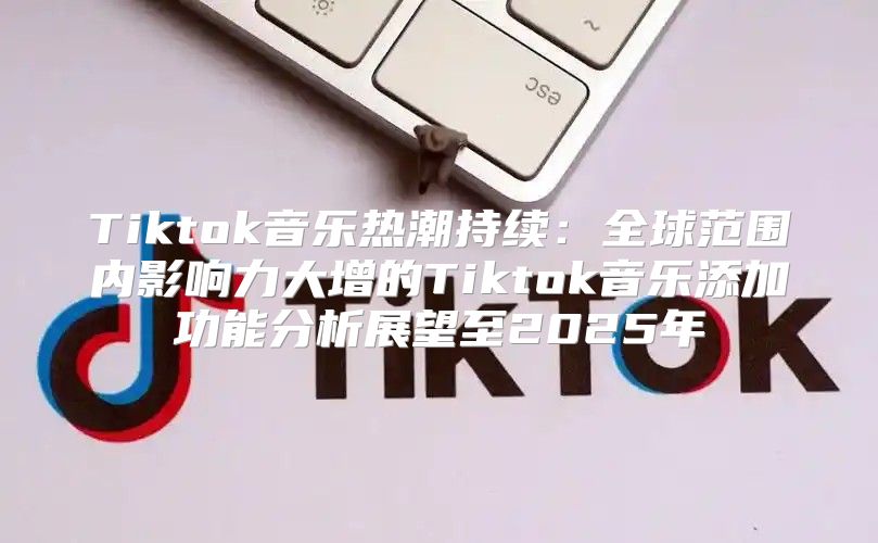 Tiktok音乐热潮持续：全球范围内影响力大增的Tiktok音乐添加功能分析展望至2025年