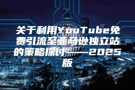 关于利用YouTube免费引流至亚马逊独立站的策略探讨——2025版