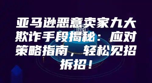 亚马逊恶意卖家九大欺诈手段揭秘：应对策略指南，轻松见招拆招！