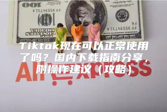 Tiktok现在可以正常使用了吗？国内下载指南分享，附操作建议攻略