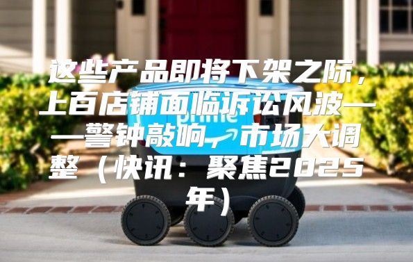 这些产品即将下架之际，上百店铺面临诉讼风波——警钟敲响，市场大调整快讯：聚焦2025年