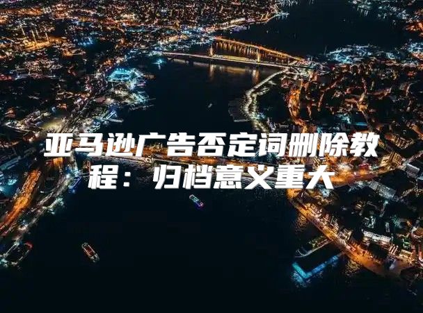 亚马逊广告否定词删除教程：归档意义重大