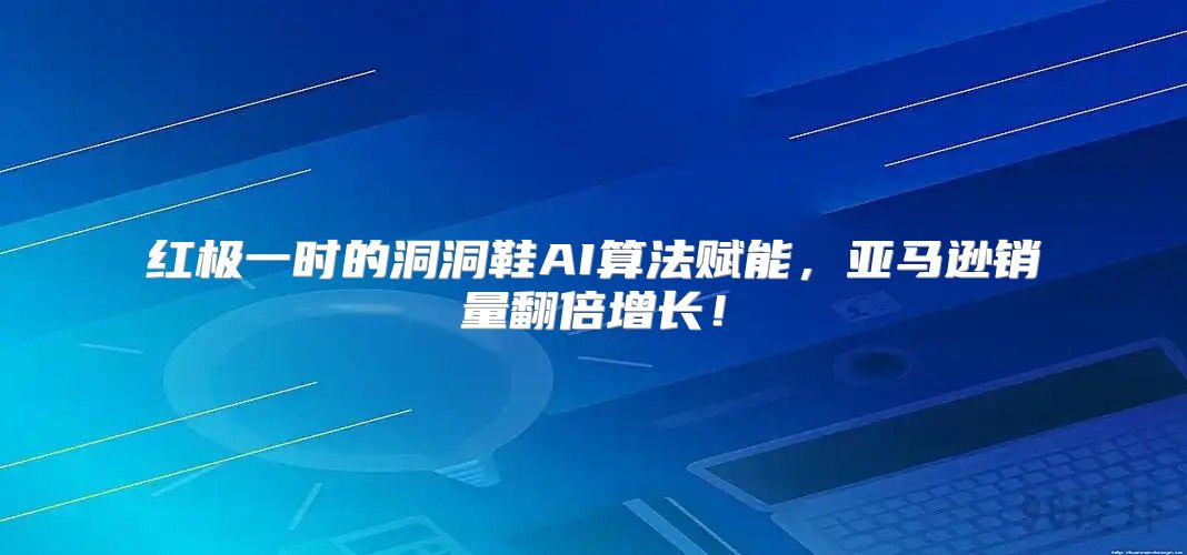 红极一时的洞洞鞋AI算法赋能，亚马逊销量翻倍增长！