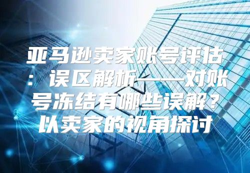 亚马逊卖家账号评估：误区解析——对账号冻结有哪些误解？以卖家的视角探讨