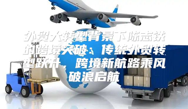 外贸大转型背景下陈志铁的跨境突破：传统外贸转型跃升，跨境新航路乘风破浪启航