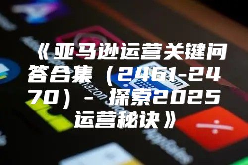 亚马逊运营关键问答合集2461-2470-探索2025运营秘诀