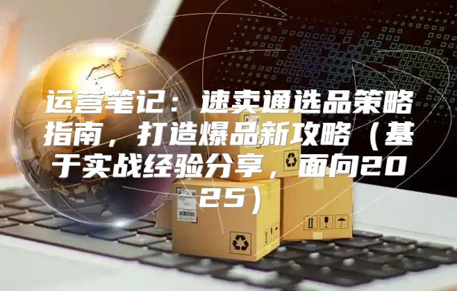 运营笔记：速卖通选品策略指南，打造爆品新攻略基于实战经验分享，面向2025