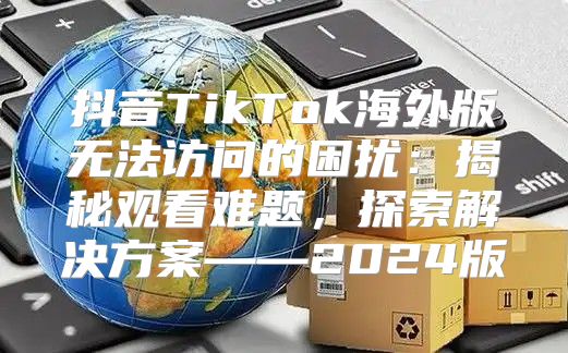 抖音TikTok海外版无法访问的困扰：揭秘观看难题，探索解决方案——2025版